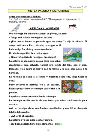 Mis lecturas de 3º y 4º
185
183- LA PALOMA Y LA HORMIGA
Antes de comenzar la lectura:
1.- ¿Qué nos quiere decir este refrán? “Al amigo que en apuro está, no
mañana, sino ya”
LA PALOMA Y LA HORMIGA
Una hormiga iba andando cuando, de pronto, se paró.
- Tengo sed -dijo la hormiga en voz alta.
- ¿Por qué no bebes un poco de agua del arroyo? - dijo la paloma-. El
arroyo está cerca. Pero cuidado, no caigas en él.
La hormiga fue al río y comenzó a beber.
Un viento repentino la arrojó al agua.
- ¡Socorro! -gritaba la hormiga-. ¡Me ahogo!
La paloma se dio cuenta de que tenía que actuar
rápidamente para salvarla. Rompió una ramita del árbol con el pico.
Después, voló sobre el arroyo con la ramita y la dejó caer junto a la
hormiga.
La hormiga se subió a la ramita y, flotando sobre ella, llegó hasta la
orilla.
Poco después la hormiga vio a un cazador.
Estaba preparando una trampa para cazar a la
paloma.
La paloma comenzó a volar hacia la trampa.
La hormiga se dio cuenta de que tenía que actuar rápidamente para
salvarla.
Así, la hormiga abrió sus fuertes mandíbulas y mordió el desnudo
tobillo del cazador.
- ¡Ay! -gritó el cazador.
La paloma oyó ese grito y salió volando.
Toda buena acción tiene su recompensa. (ESOPO)
 