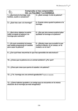 Mis lecturas de 3º y 4º
186
Comprueba si has comprendido:
183- LA PALOMA Y LA HORMIGA
1.- ¿Qué tenía la hormiga: sed,
hambre, sueño o cansancio?
2.- ¿Qué consejo le dio la paloma?
3.- ¿Qué hizo caer a la hormiga? 4.- Cuenta cómo ayuda la paloma a la
hormiga.
5.- ¿Qué otros objetos le podría
haber arrojado la paloma a la
hormiga para salvarla?
6.- ¿De qué otra manera podría haber
ayudado la hormiga a la paloma?
7.- ¿En qué consistiría la trampa
que estaba preparando el cazador
para cazar la paloma?
8.- ¿Dónde crees que sucedió lo que
cuenta la fábula: en el campo, en la
ciudad o en el mar?
9.- ¿Con qué frase resumirías lo que has aprendido de esta lectura?
10.- ¿Crees que la paloma era un animal solidario? ¿Por qué?
11.- ¿Para qué crees que quería el cazador a la paloma?
12.- ¿Y la hormiga era una animal agradecido? Explica tu respuesta.
13.- ¿Cómo habrías ayudado a un amigo que se encuentra en la misma
situación de la hormiga (se está ahogando)?
 