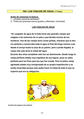 Mis lecturas de 3º y 4º
187
184- LAS VASIJAS DE AGUA ( 1ª Parte)
Antes de comenzar la lectura:
1.- ¿Existen personas perfectas?
2.- Todas las personas somos iguales y diferentes .Comentad
LAS VASIJAS DE AGUA
"Un cargador de agua de la India tenía dos grandes vasijas que
colgaba a los extremos de un palo y que llevaba encima de los
hombros. Una de las vasijas tenía varias grietas, mientras que la otra
era perfecta y conservaba toda el agua al final del largo camino a pie
desde el arroyo hasta la casa de su patrón, pero cuando llegaba, la
vasija rota solo tenía la mitad del agua.
Durante dos años completos esto fue así diariamente. Desde luego la
vasija perfecta estaba muy orgullosa de sus logros, pues se sabía
perfecta para los fines para los que fue creada. Pero la pobre vasija
agrietada estaba muy avergonzada de su propia imperfección y se
sentía miserable porque solo podía hacer la mitad de todo lo que se
suponía que era su obligación.
Continúa dos páginas más adelante
 