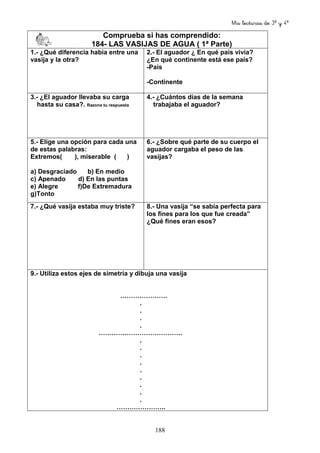 Mis lecturas de 3º y 4º
188
Comprueba si has comprendido:
184- LAS VASIJAS DE AGUA ( 1ª Parte)
1.- ¿Qué diferencia había entre una
vasija y la otra?
2.- El aguador ¿ En qué país vivía?
¿En qué continente está ese país?
-País
-Continente
3.- ¿El aguador llevaba su carga
hasta su casa?. Razona tu respuesta
4.- ¿Cuántos días de la semana
trabajaba el aguador?
5.- Elige una opción para cada una
de estas palabras:
Extremos( ), miserable ( )
a) Desgraciado b) En medio
c) Apenado d) En las puntas
e) Alegre f)De Extremadura
g)Tonto
6.- ¿Sobre qué parte de su cuerpo el
aguador cargaba el peso de las
vasijas?
7.- ¿Qué vasija estaba muy triste? 8.- Una vasija “se sabía perfecta para
los fines para los que fue creada”
¿Qué fines eran esos?
9.- Utiliza estos ejes de simetría y dibuja una vasija
………………….
.
.
.
.
…………………………………
.
.
.
.
.
.
.
.
.
…………………..
 