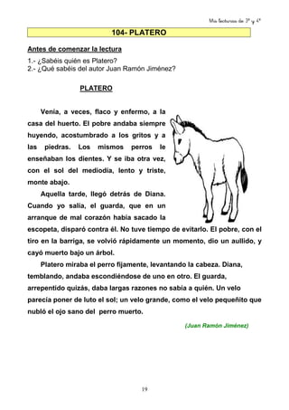 Mis lecturas de 3º y 4º
19
104- PLATERO
Antes de comenzar la lectura
1.- ¿Sabéis quién es Platero?
2.- ¿Qué sabéis del autor Juan Ramón Jiménez?
PLATERO
Venía, a veces, flaco y enfermo, a la
casa del huerto. El pobre andaba siempre
huyendo, acostumbrado a los gritos y a
las piedras. Los mismos perros le
enseñaban los dientes. Y se iba otra vez,
con el sol del mediodía, lento y triste,
monte abajo.
Aquella tarde, llegó detrás de Diana.
Cuando yo salía, el guarda, que en un
arranque de mal corazón había sacado la
escopeta, disparó contra él. No tuve tiempo de evitarlo. El pobre, con el
tiro en la barriga, se volvió rápidamente un momento, dio un aullido, y
cayó muerto bajo un árbol.
Platero miraba el perro fijamente, levantando la cabeza. Diana,
temblando, andaba escondiéndose de uno en otro. El guarda,
arrepentido quizás, daba largas razones no sabía a quién. Un velo
parecía poner de luto el sol; un velo grande, como el velo pequeñito que
nubló el ojo sano del perro muerto.
(Juan Ramón Jiménez)
 