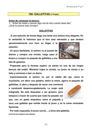 Mis lecturas de 3º y 4º
191
186- GALLETITAS (1ª Parte)
Antes de comenzar la lectura:
1.- “Antes de hablar o pensar algo mal de otro cuenta hasta diez”
¿Qué os parece este consejo?
GALLETITAS
A una estación de trenes llega una tarde una señora muy elegante. En
la ventanilla le informan que el tren está retrasado y que tardará
aproximadamente una hora en llegar a la
estación.
Un poco fastidiada, la señora va al puesto de
diarios y compra una revista, luego pasa al
kiosco y compra un paquete de galletitas y una
lata de gaseosa.
Preparada para la forzosa espera, se sienta en uno de los largos
bancos del andén. Mientras hojea la revista, un joven se sienta a su
lado y comienza a leer un diario.
Imprevistamente la señora ve, por el rabillo del ojo, cómo el
muchacho, sin decir una palabra, estira la mano, agarra el paquete de
galletitas, lo abre y después de sacar una comienza
a comérsela despreocupadamente. La mujer está
indignada. No está dispuesta a ser grosera, pero
tampoco a hacer de cuenta que nada ha pasado; así
que, con un gesto ampuloso, toma el paquete y
saca una galletita que exhibe frente al joven y se la come mirándolo
fijamente.
Por toda respuesta, el joven sonríe… y toma otra galletita.
Continúa dos páginas más adelante
 