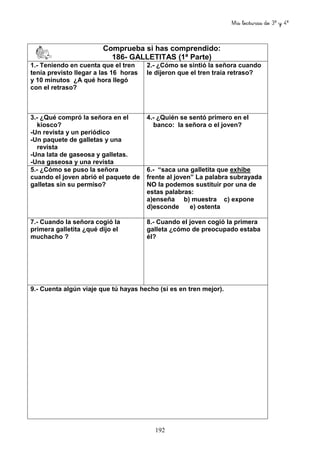 Mis lecturas de 3º y 4º
192
Comprueba si has comprendido:
186- GALLETITAS (1ª Parte)
1.- Teniendo en cuenta que el tren
tenía previsto llegar a las 16 horas
y 10 minutos ¿A qué hora llegó
con el retraso?
2.- ¿Cómo se sintió la señora cuando
le dijeron que el tren traía retraso?
3.- ¿Qué compró la señora en el
kiosco?
-Un revista y un periódico
-Un paquete de galletas y una
revista
-Una lata de gaseosa y galletas.
-Una gaseosa y una revista
4.- ¿Quién se sentó primero en el
banco: la señora o el joven?
5.- ¿Cómo se puso la señora
cuando el joven abrió el paquete de
galletas sin su permiso?
6.- “saca una galletita que exhibe
frente al joven” La palabra subrayada
NO la podemos sustituir por una de
estas palabras:
a)enseña b) muestra c) expone
d)esconde e) ostenta
7.- Cuando la señora cogió la
primera galletita ¿qué dijo el
muchacho ?
8.- Cuando el joven cogió la primera
galleta ¿cómo de preocupado estaba
él?
9.- Cuenta algún viaje que tú hayas hecho (si es en tren mejor).
 
