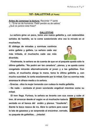 Mis lecturas de 3º y 4º
193
187- GALLETITAS (2ª Parte)
Antes de comenzar la lectura: Recordar 1ª parte
1.- “Errar es de humanos. Pedir perdón es de sabios”
¿Qué os parece esta frase?
GALLETITAS
La señora gime un poco, toma una nueva galletita y, con ostensibles
señales de fastidio, se la come sosteniendo otra vez la mirada en el
muchacho.
El diálogo de miradas y sonrisas continúa
entre galleta y galleta. La señora cada vez
más irritada, el muchacho cada vez más
divertido.
Finalmente, la señora se da cuenta de que en el paquete queda sólo la
última galletita. “No podrá ser tan caradura”, piensa, y se queda como
congelada mirando alternativamente al joven y a las galletitas. Con
calma, el muchacho alarga la mano, toma la última galletita y, con
mucha suavidad, la corta exactamente por la mitad. Con su sonrisa más
amorosa le ofrece media a la señora.
- Gracias - dice la mujer tomando con rudeza la media galletita.
- De nada – contesta el joven sonriendo angelical mientras come su
mitad.
El tren llega. Furiosa, la señora se levanta con sus cosas y sube al
tren. Al arrancar desde el vagón ve al muchacho todavía
sentado en el banco del andén y piensa: “Insolente”.
Siente la boca reseca de ira. Abre la cartera para sacar
la lata de gaseosa y se sorprende al encontrar, cerrado,
su paquete de galletitas… ¡intacto!
 