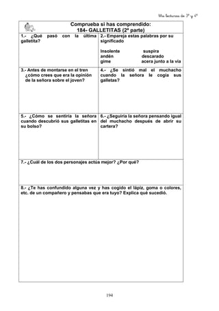 Mis lecturas de 3º y 4º
194
Comprueba si has comprendido:
184- GALLETITAS (2ª parte)
1.- ¿Qué pasó con la última
galletita?
2.- Empareja estas palabras por su
significado
Insolente suspira
andén descarado
gime acera junto a la vía
3.- Antes de montarse en el tren
¿cómo crees que era la opinión
de la señora sobre el joven?
4.- ¿Se sintió mal el muchacho
cuando la señora le cogía sus
galletas?
5.- ¿Cómo se sentiría la señora
cuando descubrió sus galletitas en
su bolso?
6.- ¿Seguiría la señora pensando igual
del muchacho después de abrir su
cartera?
7.- ¿Cuál de los dos personajes actúa mejor? ¿Por qué?
8.- ¿Te has confundido alguna vez y has cogido el lápiz, goma o colores,
etc. de un compañero y pensabas que era tuyo? Explica qué sucedió.
 