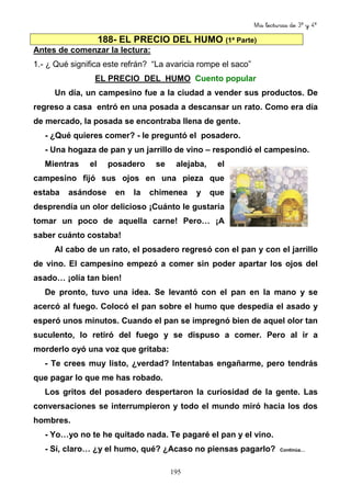Mis lecturas de 3º y 4º
195
188- EL PRECIO DEL HUMO (1ª Parte)
Antes de comenzar la lectura:
1.- ¿ Qué significa este refrán? “La avaricia rompe el saco”
EL PRECIO DEL HUMO Cuento popular
Un día, un campesino fue a la ciudad a vender sus productos. De
regreso a casa entró en una posada a descansar un rato. Como era día
de mercado, la posada se encontraba llena de gente.
- ¿Qué quieres comer? - le preguntó el posadero.
- Una hogaza de pan y un jarrillo de vino – respondió el campesino.
Mientras el posadero se alejaba, el
campesino fijó sus ojos en una pieza que
estaba asándose en la chimenea y que
desprendía un olor delicioso ¡Cuánto le gustaría
tomar un poco de aquella carne! Pero… ¡A
saber cuánto costaba!
Al cabo de un rato, el posadero regresó con el pan y con el jarrillo
de vino. El campesino empezó a comer sin poder apartar los ojos del
asado… ¡olía tan bien!
De pronto, tuvo una idea. Se levantó con el pan en la mano y se
acercó al fuego. Colocó el pan sobre el humo que despedía el asado y
esperó unos minutos. Cuando el pan se impregnó bien de aquel olor tan
suculento, lo retiró del fuego y se dispuso a comer. Pero al ir a
morderlo oyó una voz que gritaba:
- Te crees muy listo, ¿verdad? Intentabas engañarme, pero tendrás
que pagar lo que me has robado.
Los gritos del posadero despertaron la curiosidad de la gente. Las
conversaciones se interrumpieron y todo el mundo miró hacia los dos
hombres.
- Yo…yo no te he quitado nada. Te pagaré el pan y el vino.
- Sí, claro… ¿y el humo, qué? ¿Acaso no piensas pagarlo? Continúa…
 