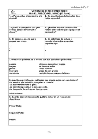 Mis lecturas de 3º y 4º
196
Comprueba si has comprendido:
188- EL PRECIO DEL HUMO (1ª Parte)
1.- ¿Para qué fue el campesino a la
ciudad?
2.- En aquella ciudad ¿todos los días
había mercado?
3.- ¿Pidió el campesino una gran
comida porque tenía mucho
dinero?
4.- ¿Puedes explicar como estaba
relleno el bocadillo que se preparó el
campesino?
5.- El posadero quería que le
pagase tres cosas:
-
-
-
6.- En este trozo de lectura el
posadero hace dos preguntas,
cópialas aquí:
-
-
7.- Une estas palabras de la lectura con sus posibles significados:
posada alimento exquisito y jugoso
hogaza se llenó de sabor
jarrillo hotel humilde
impregnó pieza de pan grande
suculento recipiente con asa para bebidas
8.- Aquí tienes 4 refranes ¿cuál crees que encaja mejor con esta lectura?
-La avaricia y la ambición, congelan al corazón.
-La abundancia mata la gana.
-La comida reposada, y la cena paseada.
-La desgracia de un loco es dar con otro
Subraya el que elijas.
9.- Escribe aquí un menú que te gustaría tomar en un restaurante
-Aperitivos:
Primer Plato:
Segundo Plato:
Postre:
 
