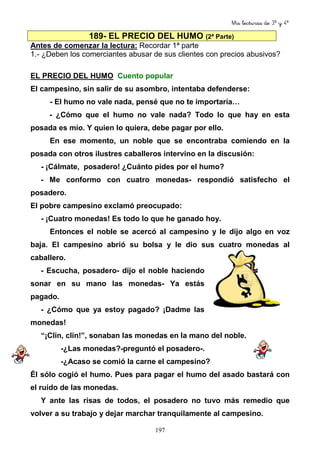 Mis lecturas de 3º y 4º
197
189- EL PRECIO DEL HUMO (2ª Parte)
Antes de comenzar la lectura: Recordar 1ª parte
1.- ¿Deben los comerciantes abusar de sus clientes con precios abusivos?
EL PRECIO DEL HUMO Cuento popular
El campesino, sin salir de su asombro, intentaba defenderse:
- El humo no vale nada, pensé que no te importaría…
- ¿Cómo que el humo no vale nada? Todo lo que hay en esta
posada es mío. Y quien lo quiera, debe pagar por ello.
En ese momento, un noble que se encontraba comiendo en la
posada con otros ilustres caballeros intervino en la discusión:
- ¡Cálmate, posadero! ¿Cuánto pides por el humo?
- Me conformo con cuatro monedas- respondió satisfecho el
posadero.
El pobre campesino exclamó preocupado:
- ¡Cuatro monedas! Es todo lo que he ganado hoy.
Entonces el noble se acercó al campesino y le dijo algo en voz
baja. El campesino abrió su bolsa y le dio sus cuatro monedas al
caballero.
- Escucha, posadero- dijo el noble haciendo
sonar en su mano las monedas- Ya estás
pagado.
- ¿Cómo que ya estoy pagado? ¡Dadme las
monedas!
“¡Clin, clin!”, sonaban las monedas en la mano del noble.
-¿Las monedas?-preguntó el posadero-.
-¿Acaso se comió la carne el campesino?
Él sólo cogió el humo. Pues para pagar el humo del asado bastará con
el ruido de las monedas.
Y ante las risas de todos, el posadero no tuvo más remedio que
volver a su trabajo y dejar marchar tranquilamente al campesino.
 