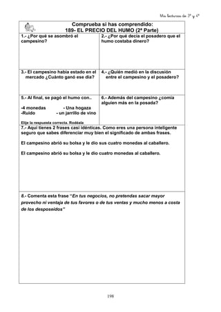 Mis lecturas de 3º y 4º
198
Comprueba si has comprendido:
189- EL PRECIO DEL HUMO (2ª Parte)
1.- ¿Por qué se asombró el
campesino?
2.- ¿Por qué decía el posadero que el
humo costaba dinero?
3.- El campesino había estado en el
mercado ¿Cuánto ganó ese día?
4.- ¿Quién medió en la discusión
entre el campesino y el posadero?
5.- Al final, se pagó el humo con..
-4 monedas - Una hogaza
-Ruido - un jarrillo de vino
Elije la respuesta correcta. Rodéala
6.- Además del campesino ¿comía
alguien más en la posada?
7.- Aquí tienes 2 frases casi idénticas. Como eres una persona inteligente
seguro que sabes diferenciar muy bien el significado de ambas frases.
El campesino abrió su bolsa y le dio sus cuatro monedas al caballero.
El campesino abrió su bolsa y le dio cuatro monedas al caballero.
8.- Comenta esta frase “En tus negocios, no pretendas sacar mayor
provecho ni ventaja de tus favores o de tus ventas y mucho menos a costa
de los desposeídos”
 