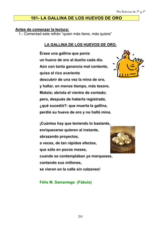 Mis lecturas de 3º y 4º
201
191- LA GALLINA DE LOS HUEVOS DE ORO
Antes de comenzar la lectura:
1.- Comentad este refrán “quien más tiene, más quiere”
LA GALLINA DE LOS HUEVOS DE ORO.
Érase una gallina que ponía
un huevo de oro al dueño cada día.
Aún con tanta ganancia mal contento,
quiso el rico avariento
descubrir de una vez la mina de oro,
y hallar, en menos tiempo, más tesoro.
Matola; abriola el vientre de contado;
pero, después de haberla registrado,
¿qué sucedió?: que muerta la gallina,
perdió su huevo de oro y no halló mina.
¡Cuántos hay que teniendo lo bastante,
enriquecerse quieren al instante,
abrazando proyectos,
a veces, de tan rápidos efectos,
que sólo en pocos meses,
cuando se contemplaban ya marqueses,
contando sus millones,
se vieron en la calle sin calzones!
Félix M. Samaniego (Fábula)
 