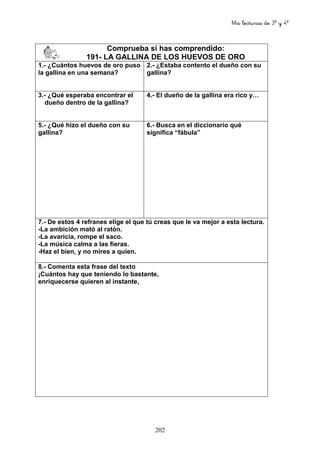 Mis lecturas de 3º y 4º
202
Comprueba si has comprendido:
191- LA GALLINA DE LOS HUEVOS DE ORO
1.- ¿Cuántos huevos de oro puso
la gallina en una semana?
2.- ¿Estaba contento el dueño con su
gallina?
3.- ¿Qué esperaba encontrar el
dueño dentro de la gallina?
4.- El dueño de la gallina era rico y…
5.- ¿Qué hizo el dueño con su
gallina?
6.- Busca en el diccionario qué
significa “fábula”
7.- De estos 4 refranes elige el que tú creas que le va mejor a esta lectura.
-La ambición mató al ratón.
-La avaricia, rompe el saco.
-La música calma a las fieras.
-Haz el bien, y no mires a quien.
8.- Comenta esta frase del texto
¡Cuántos hay que teniendo lo bastante,
enriquecerse quieren al instante,
 