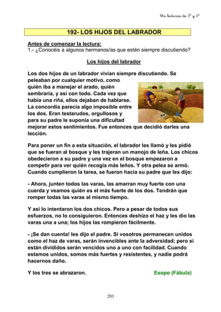 Mis lecturas de 3º y 4º
203
192- LOS HIJOS DEL LABRADOR
Antes de comenzar la lectura:
1.- ¿Conocéis a algunos hermanos/as que estén siempre discutiendo?
Los hijos del labrador
Los dos hijos de un labrador vivían siempre discutiendo. Se
peleaban por cualquier motivo, como
quién iba a manejar el arado, quién
sembraría, y así con todo. Cada vez que
había una riña, ellos dejaban de hablarse.
La concordia parecía algo imposible entre
los dos. Eran testarudos, orgullosos y
para su padre le suponía una dificultad
mejorar estos sentimientos. Fue entonces que decidió darles una
lección.
Para poner un fin a esta situación, el labrador les llamó y les pidió
que se fueran al bosque y les trajeran un manojo de leña. Los chicos
obedecieron a su padre y una vez en el bosque empezaron a
competir para ver quién recogía más leños. Y otra pelea se armó.
Cuando cumplieron la tarea, se fueron hacia su padre que les dijo:
- Ahora, junten todos las varas, las amarran muy fuerte con una
cuerda y veamos quién es el más fuerte de los dos. Tendrán que
romper todas las varas al mismo tiempo.
Y así lo intentaron los dos chicos. Pero a pesar de todos sus
esfuerzos, no lo consiguieron. Entonces deshizo el haz y les dio las
varas una a una; los hijos las rompieron fácilmente.
- ¡Se dan cuenta! les dijo el padre. Si vosotros permanecen unidos
como el haz de varas, serán invencibles ante la adversidad; pero si
están divididos serán vencidos uno a uno con facilidad. Cuando
estamos unidos, somos más fuertes y resistentes, y nadie podrá
hacernos daño.
Y los tres se abrazaron. Esopo (Fábula)
 