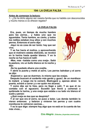 Mis lecturas de 3º y 4º
207
194- LA OVEJA FALSA
Antes de comenzar la lectura:
1.- ¿Os ha dicho alguna vez vuestra familia que no habléis con desconocidos
y mucho menos si os ofrecen regalos?
LA OVEJA FALSA
Era, pues, un tiempo de mucha hambre
para los zorros… y había uno que no
aguantaba. Tenía hambre, es cierto, y todos
los rediles estaban muy altos y con muchos
perros. Entonces el zorro dijo:
-Aquí no es cosa de ser tonto: hay que ser
vivo.
Y se fue hacia el molino, y aprovechando
que el molinero estaba distraído, se revolcó
en la harina hasta quedar blanco. Y en la
noche se fue hacia el redil:
-Mee, mee –balaba como una oveja-. Salió
la pastora, vio un bulto blanco en la noche y
dijo:
-Se ha quedado afuera una ovejita.
Y abrió la puerta y metió al zorro. Los perros ladraban y el zorro
se dijo:
-Esperaré a que se duerman, lo mismo que las ovejas.
Después buscaré al corderito más gordo y ¡guac!, de un mordisco
lo mataré y luego me lo comeré. Madrugaré y, apenas abran la
puerta, echaré a correr y a ver quién me alcanza.
Y como dijo así lo hizo, pero no llegó a salir. Y es que él no
contaba con el aguacero. Sucedió que llovió y comenzó a
quitársele la harina, y una oveja que estaba a su lado vio blanco el
suelo y pensó:
-¿Qué oveja es ésa que se despinta?
Y al ver que era el zorro, se puso a balar. Las demás también lo
vieron entonces y balaron y vinieron los perros y con cuatro
mordiscos lo volvieron cecinas…
Y es lo que digo: siempre hay algo que no está en la cuenta de los
más vivos…
Ciro Alegría (Fábulas y leyendas americanas)
 