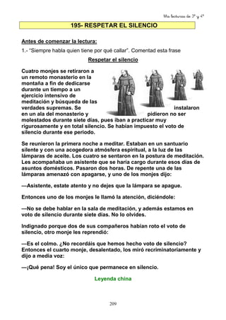 Mis lecturas de 3º y 4º
209
195- RESPETAR EL SILENCIO
Antes de comenzar la lectura:
1.- “Siempre habla quien tiene por qué callar”. Comentad esta frase
Respetar el silencio
Cuatro monjes se retiraron a
un remoto monasterio en la
montaña a fin de dedicarse
durante un tiempo a un
ejercicio intensivo de
meditación y búsqueda de las
verdades supremas. Se instalaron
en un ala del monasterio y pidieron no ser
molestados durante siete días, pues iban a practicar muy
rigurosamente y en total silencio. Se habían impuesto el voto de
silencio durante ese periodo.
Se reunieron la primera noche a meditar. Estaban en un santuario
silente y con una acogedora atmósfera espiritual, a la luz de las
lámparas de aceite. Los cuatro se sentaron en la postura de meditación.
Les acompañaba un asistente que se haría cargo durante esos días de
asuntos domésticos. Pasaron dos horas. De repente una de las
lámparas amenazó con apagarse, y uno de los monjes dijo:
—Asistente, estate atento y no dejes que la lámpara se apague.
Entonces uno de los monjes le llamó la atención, diciéndole:
—No se debe hablar en la sala de meditación, y además estamos en
voto de silencio durante siete días. No lo olvides.
Indignado porque dos de sus compañeros habían roto el voto de
silencio, otro monje les reprendió:
—Es el colmo. ¿No recordáis que hemos hecho voto de silencio?
Entonces el cuarto monje, desalentado, los miró recriminatoriamente y
dijo a media voz:
—¡Qué pena! Soy el único que permanece en silencio.
Leyenda china
 