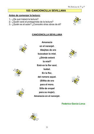 Mis lecturas de 3º y 4º
21
105- CANCIONCILLA SEVILLANA
Antes de comenzar la lectura:
1.- ¿De qué tratará la lectura?
2.- ¿Quién será el protagonista de la lectura?
3.- ¿Quién es el autor? ¿Conocéis otras obras de él?
CANCIONCILLA SEVILLANA
Amanecía
en el naranjel.
Abejitas de oro
buscaban la miel.
¿Dónde estará
la miel?
Está en la flor azul,
Isabel.
En la flor,
del romero aquel.
(Sillita de oro
para el moro.
Silla de oropel
para su mujer).
Amanecía en el naranjel.
Federico García Lorca
 