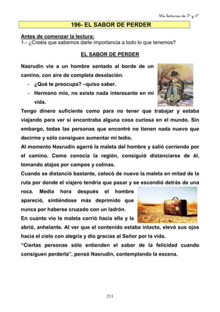 Mis lecturas de 3º y 4º
211
196- EL SABOR DE PERDER
Antes de comenzar la lectura:
1.- ¿Creéis que sabemos darle importancia a todo lo que tenemos?
EL SABOR DE PERDER
Nasrudin vio a un hombre sentado al borde de un
camino, con aire de completa desolación.
- ¿Qué te preocupa? –quiso saber.
- Hermano mío, no existe nada interesante en mi
vida.
Tengo dinero suficiente como para no tener que trabajar y estaba
viajando para ver si encontraba alguna cosa curiosa en el mundo. Sin
embargo, todas las personas que encontré no tienen nada nuevo que
decirme y sólo consiguen aumentar mi tedio.
Al momento Nasrudin agarró la maleta del hombre y salió corriendo por
el camino. Como conocía la región, consiguió distanciarse de él,
tomando atajos por campos y colinas.
Cuando se distanció bastante, colocó de nuevo la maleta en mitad de la
ruta por donde el viajero tendría que pasar y se escondió detrás de una
roca. Media hora después el hombre
apareció, sintiéndose más deprimido que
nunca por haberse cruzado con un ladrón.
En cuanto vio la maleta corrió hacia ella y la
abrió, anhelante. Al ver que el contenido estaba intacto, elevó sus ojos
hacia el cielo con alegría y dio gracias al Señor por la vida.
“Ciertas personas sólo entienden el sabor de la felicidad cuando
consiguen perderla”, pensó Nasrudin, contemplando la escena.
 