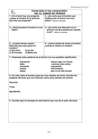 Mis lecturas de 3º y 4º
212
Comprueba si has comprendido:
196- EL SABOR DE PERDER
1.- En el texto hay una pregunta
¿sabes el nombre de la persona
que hizo esa pregunta?
2.- ¿Es cierto que el hombre que
estaba junto al camino era muy
pobre? Razona tu respuesta
3.- ¿Qué buscaba el hombre en sus
viajes?
4.- ¿Es cierto que Nasrudin era la
primera vez que pasaba por aquella
zona? Razona tu respuesta
5.- ¿Cuánto tiempo esperó
Nasrudin para que pasara el
hombre?
a) Una hora b) Un día
c) 30 minutos d) Medio día
6.- ¿Cómo estaba de ánimo el hombre
cuando le robaron la maleta?
7.- Empareja estas palabras de la lectura con sus posibles significados:
desolación desear algo con fuerza
tedio caminos más cortos
anhelante angustiado
intacto aburrimiento
atajos que no ha sido tocado
8.- En este relato el hombre pasa por tres estados de ánimo. Escribe las
palabras del texto que nos informan sobre esos estados de ánimos:
Aburrido
Triste
Agradecido
9.- Escribe aquí la moraleja de esta historia que nos da el autor del texto
 