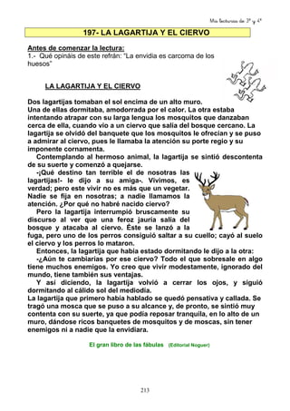 Mis lecturas de 3º y 4º
213
197- LA LAGARTIJA Y EL CIERVO
Antes de comenzar la lectura:
1.- Qué opináis de este refrán: “La envidia es carcoma de los
huesos”
LA LAGARTIJA Y EL CIERVO
Dos lagartijas tomaban el sol encima de un alto muro.
Una de ellas dormitaba, amodorrada por el calor. La otra estaba
intentando atrapar con su larga lengua los mosquitos que danzaban
cerca de ella, cuando vio a un ciervo que salía del bosque cercano. La
lagartija se olvidó del banquete que los mosquitos le ofrecían y se puso
a admirar al ciervo, pues le llamaba la atención su porte regio y su
imponente cornamenta.
Contemplando al hermoso animal, la lagartija se sintió descontenta
de su suerte y comenzó a quejarse.
-¡Qué destino tan terrible el de nosotras las
lagartijas!- le dijo a su amiga-. Vivimos, es
verdad; pero este vivir no es más que un vegetar.
Nadie se fija en nosotras; a nadie llamamos la
atención. ¿Por qué no habré nacido ciervo?
Pero la lagartija interrumpió bruscamente su
discurso al ver que una feroz jauría salía del
bosque y atacaba al ciervo. Éste se lanzó a la
fuga, pero uno de los perros consiguió saltar a su cuello; cayó al suelo
el ciervo y los perros lo mataron.
Entonces, la lagartija que había estado dormitando le dijo a la otra:
-¿Aún te cambiarías por ese ciervo? Todo el que sobresale en algo
tiene muchos enemigos. Yo creo que vivir modestamente, ignorado del
mundo, tiene también sus ventajas.
Y así diciendo, la lagartija volvió a cerrar los ojos, y siguió
dormitando al cálido sol del mediodía.
La lagartija que primero había hablado se quedó pensativa y callada. Se
tragó una mosca que se puso a su alcance y, de pronto, se sintió muy
contenta con su suerte, ya que podía reposar tranquila, en lo alto de un
muro, dándose ricos banquetes de mosquitos y de moscas, sin tener
enemigos ni a nadie que la envidiara.
El gran libro de las fábulas (Editorial Noguer)
 