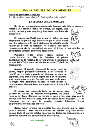 Mis lecturas de 3º y 4º
215
198- LA ESCUELA DE LOS ANIMALES
Antes de comenzar la lectura:
1.- “No le pidas peras al olmo” ¿Qué significa este refrán?
LA ESCUELA DE LOS ANIMALES
Un día se reunieron los animales del bosque y decidieron poner en
marcha una escuela. Había un conejo, un pájaro, una
ardilla, un pez y una anguila, y formaron una Junta de
Educación.
El conejo manifestó que el correr debía ser una
asignatura. El pájaro dejó muy claro que el volar debía
ser otra asignatura. El pez insistía que la natación debía
figurar en el Plan de Estudios, y la ardilla consiguió
convencerles de la necesidad de que el trepar a los árboles se
considerara también como una asignatura.
Pusieron todas estas cosas juntas y
confeccionaron un Plan de Estudios, el primer
currículum de la historia de la vida animal, e insistieron
en que TODOS los animales debían estudiar TODAS las
asignaturas.
Aunque el conejo consiguió la mejor nota en
correr, trepar perpendicularmente a los árboles le
resultó un verdadero problema; siempre se caía de
espaldas. Muy pronto sufrió algún daño en la columna
y ya no pudo correr más. Sucedió que, en vez de sacar
la mejor nota corriendo, sacaba la nota menor y,
naturalmente, siempre tenía un suspenso en trepar a los
árboles.
El pájaro era realmente bello en su vuelo, pero
cuando se trataba de excavar madrigueras, no podía
hacerlo tan bien. Siempre se rompía el pico y las alas. Muy pronto
sacaba una nota baja en volar, y un suspenso en madrigueras… ¡Y no
hablemos de lo que le pasaba cuando intentaba trepar
perpendicularmente a los árboles!
Quien mejor terminó los estudios fue una anguila que lo hacía
todo a medias… Pero los educadores se sentían muy satisfechos,
porque todo el mundo estaba pasando por todas las asignaturas, y a
eso se le llamaba una educación de amplia base.
Leo F. Buscaglia
 