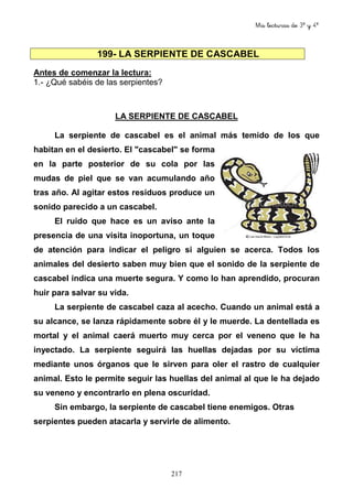 Mis lecturas de 3º y 4º
217
199- LA SERPIENTE DE CASCABEL
Antes de comenzar la lectura:
1.- ¿Qué sabéis de las serpientes?
LA SERPIENTE DE CASCABEL
La serpiente de cascabel es el animal más temido de los que
habitan en el desierto. El "cascabel" se forma
en la parte posterior de su cola por las
mudas de piel que se van acumulando año
tras año. Al agitar estos residuos produce un
sonido parecido a un cascabel.
El ruido que hace es un aviso ante la
presencia de una visita inoportuna, un toque
de atención para indicar el peligro si alguien se acerca. Todos los
animales del desierto saben muy bien que el sonido de la serpiente de
cascabel indica una muerte segura. Y como lo han aprendido, procuran
huir para salvar su vida.
La serpiente de cascabel caza al acecho. Cuando un animal está a
su alcance, se lanza rápidamente sobre él y le muerde. La dentellada es
mortal y el animal caerá muerto muy cerca por el veneno que le ha
inyectado. La serpiente seguirá las huellas dejadas por su víctima
mediante unos órganos que le sirven para oler el rastro de cualquier
animal. Esto le permite seguir las huellas del animal al que le ha dejado
su veneno y encontrarlo en plena oscuridad.
Sin embargo, la serpiente de cascabel tiene enemigos. Otras
serpientes pueden atacarla y servirle de alimento.
 