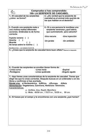 Mis lecturas de 3º y 4º
218
Comprueba si has comprendido:
199- LA SERPIENTE DE CASCABEL
1.- El cascabel de las serpientes
¿cómo se forma?
2.- ¿Es verdad que la serpiente de
cascabel es el animal más querido de
los que habitan en el desierto?
3.- Cuando una serpiente mata a
una victima realiza diferentes
acciones. Ordénalas tu de forma
correcta:
Inyecta veneno ( )
Acecha ( )
Muerde ( )
Se lanza sobre la victima ( )
Escribe en los ( ) un número (1,2,3 ó 4)
4.- Si a una persona le mordiese una
serpiente venenosa ¿qué habría
que suministrarle para salvarla?
-Una vacuna -Una inyección
-Un jarabe -Un antídoto
5.- ¿Crees que la serpiente de cascabel tiene buen olfato? Razona tu respuesta
6.- Cuando las serpientes se enrollan tienen forma de :
-Línea curva -Línea recta -Espiral
-Pentágono -Línea quebrada -Ángulo agudo
7.- Aquí tienes unas características de la serpiente de cascabel. Tienes que
elegir las que tú creas correctas. Después buscas en un ordenador o en los
libros y confirmas si has acertado.
Dónde vive: a) Norteamérica, b)África, c)Europa, d)Asia
Alimentación: Vegetariana, Carnívora, Herbívora Omnívora.
Características:
a) Anfibio, Ave, Reptil, Mamífero
b) Mide: 40/50 cm , 1’5/2’5 m , 10/20 m , 80 cm.
8.- Si fueses por el campo y te encontraras con una serpiente ¿qué harías?
 