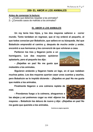 Mis lecturas de 3º y 4º
219
200- EL AMOR A LOS ANIMALES
Antes de comenzar la lectura:
1.- ¿Creéis que debemos respetar a los animales?
2.- ¿Conocéis casos de maltrato a los animales?
EL AMOR A LOS ANIMALES
Un rey tenía tres hijos, y los dos mayores salieron a correr
mundo. Tanto tardaban en regresar, que el rey ordenó al pequeño, al
que todos conocían por Bobalicón, que saliera en su búsqueda. Así que
Bobalicón emprendió el camino y, después de mucho andar y andar,
encontró a sus hermanos y les convenció de que volvieran a casa.
Partieron los tres y llegaron junto a un
hormiguero. Los dos mayores quisieron
aplastarlo, pero el pequeño les dijo:
- ¡Dejadlas en paz! No me gusta que
molestéis a los animales.
Siguieron andando y llegaron hasta un lago, en el que nadaban
muchos patos. Los dos mayores querían cazar unos cuantos y asarlos,
pero Bobalicón se lo impidió diciendo: - ¡Dejadlos en paz! No me gusta
que matéis a los animales.
Finalmente llegaron a una colmena repleta de
miel.
- Prendamos fuego a la colmena, ahoguemos a
las abejas y así podremos coger su miel -dijeron los
mayores -. Bobalicón les detuvo de nuevo y dijo: -¡Dejadlas en paz! No
me gusta que queméis a los animales.
Continúa en página siguiente
 