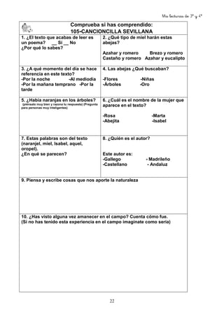 Mis lecturas de 3º y 4º
22
Comprueba si has comprendido:
105-CANCIONCILLA SEVILLANA
1. ¿El texto que acabas de leer es
un poema? __ Sí __ No
¿Por qué lo sabes?
2. ¿Qué tipo de miel harán estas
abejas?
Azahar y romero Brezo y romero
Castaño y romero Azahar y eucalipto
3. ¿A qué momento del día se hace
referencia en este texto?
-Por la noche -Al mediodía
-Por la mañana temprano -Por la
tarde
4. Las abejas ¿Qué buscaban?
-Flores -Niñas
-Árboles -Oro
5. ¿Había naranjas en los árboles?
(piénsalo muy bien y razona tu respuesta) (Pregunta
para personas muy inteligentes)
6. ¿Cuál es el nombre de la mujer que
aparece en el texto?
-Rosa -Marta
-Abejita -Isabel
7. Estas palabras son del texto
(naranjel, miel, Isabel, aquel,
oropel).
¿En qué se parecen?
8. ¿Quién es el autor?
Este autor es:
-Gallego - Madrileño
-Castellano - Andaluz
9. Piensa y escribe cosas que nos aporte la naturaleza
10. ¿Has visto alguna vez amanecer en el campo? Cuenta cómo fue.
(Si no has tenido esta experiencia en el campo imagínate como sería)
 