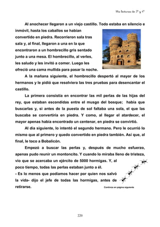 Mis lecturas de 3º y 4º
220
Al anochecer llegaron a un viejo castillo. Todo estaba en silencio e
inmóvil, hasta los caballos se habían
convertido en piedra. Recorrieron sala tras
sala y, al final, llegaron a una en la que
encontraron a un hombrecillo gris sentado
junto a una mesa. El hombrecillo, al verles,
les saludo y les invitó a comer. Luego les
ofreció una cama mullida para pasar la noche.
A la mañana siguiente, el hombrecillo despertó al mayor de los
hermanos y le pidió que resolviera las tres pruebas para desencantar el
castillo.
La primera consistía en encontrar las mil perlas de las hijas del
rey, que estaban escondidas entre el musgo del bosque; había que
buscarlas y, si antes de la puesta de sol faltaba una sola, el que las
buscaba se convertiría en piedra. Y como, al llegar el atardecer, el
mayor apenas había encontrado un centenar, en piedra se convirtió.
Al día siguiente, lo intentó el segundo hermano. Pero le ocurrió lo
mismo que al primero y quedo convertido en piedra también. Así que, al
final, le toco a Bobalicón.
Empezó a buscar las perlas y, después de mucho esfuerzo,
apenas pudo reunir un montoncito. Y cuando lo miraba lleno de tristeza,
vio que se acercaba un ejército de 5000 hormigas. Y, al
poco tiempo, todas las perlas estaban junto a él.
- Es lo menos que podíamos hacer por quien nos salvó
la vida- dijo el jefe de todas las hormigas, antes de
retirarse. Continúa en página siguiente
 