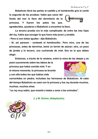 Mis lecturas de 3º y 4º
221
Bobalicón llevó las perlas al castillo y el hombrecillo gris le contó
la segunda de las pruebas: había que sacar del
fondo del mar la llave del dormitorio de la
princesa. Y fueron los patos los que,
agradecidos, ayudaron a Bobalicón a encontrar la llave.
La tercera prueba era la más complicada: de entre las tres hijas
del rey, había que escoger la que fuera más joven y amable.
- Pero si son todas iguales - dijo Bobalicón.
- Sí, así parecen - contestó el hombrecillo-. Pero mira, una de las
princesas, antes de dormirse, tomó un terrón de azúcar; otra, un poco
de jarabe y la tercera, una cucharada de miel. Esa es la que debes
elegir.
Entonces, a través de la ventana, entró la reina de las abejas y se
posó suavemente sobre los labios de la
princesa que había comido miel. Y en
el mismo momento, la princesa se levantó
y con ella todos los que habían sido
convertidos en piedra, incluidos los hermanos de Bobalicón. Al cabo
del tiempo Bobalicón se casó con la princesa y fue rey durante muchos,
muchos, muchos años:
“un rey muy sabio, que enseñó a todos a amar a los animales”.
J. y W. Grimm, (Adaptación).
 