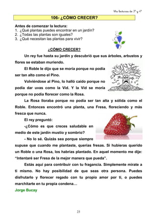 Mis lecturas de 3º y 4º
23
106- ¿CÓMO CRECER?
Antes de comenzar la lectura:
1. ¿Qué plantas puedes encontrar en un jardín?
2. ¿Todas las plantas son iguales?
3. ¿Qué necesitan las plantas para vivir?
¿CÓMO CRECER?
Un rey fue hasta su jardín y descubrió que sus árboles, arbustos y
flores se estaban muriendo.
El Roble le dijo que se moría porque no podía
ser tan alto como el Pino.
Volviéndose al Pino, lo halló caído porque no
podía dar uvas como la Vid. Y la Vid se moría
porque no podía florecer como la Rosa.
La Rosa lloraba porque no podía ser tan alta y sólida como el
Roble. Entonces encontró una planta, una Fresa, floreciendo y más
fresca que nunca.
El rey preguntó:
-¿Cómo es que creces saludable en
medio de este jardín mustio y sombrío?
- No lo sé. Quizás sea porque siempre
supuse que cuando me plantaste, querías fresas. Si hubieras querido
un Roble o una Rosa, los habrías plantado. En aquel momento me dije:
“Intentaré ser Fresa de la mejor manera que pueda”.
Estás aquí para contribuir con tu fragancia. Simplemente mírate a
ti mismo. No hay posibilidad de que seas otra persona. Puedes
disfrutarlo y florecer regado con tu propio amor por ti, o puedes
marchitarte en tu propia condena…
Jorge Bucay
 