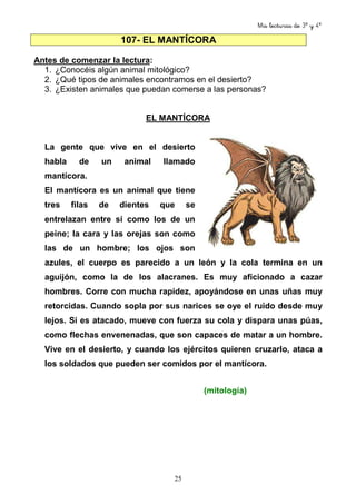 Mis lecturas de 3º y 4º
25
107- EL MANTÍCORA
Antes de comenzar la lectura:
1. ¿Conocéis algún animal mitológico?
2. ¿Qué tipos de animales encontramos en el desierto?
3. ¿Existen animales que puedan comerse a las personas?
EL MANTÍCORA
La gente que vive en el desierto
habla de un animal llamado
mantícora.
El mantícora es un animal que tiene
tres filas de dientes que se
entrelazan entre sí como los de un
peine; la cara y las orejas son como
las de un hombre; los ojos son
azules, el cuerpo es parecido a un león y la cola termina en un
aguijón, como la de los alacranes. Es muy aficionado a cazar
hombres. Corre con mucha rapidez, apoyándose en unas uñas muy
retorcidas. Cuando sopla por sus narices se oye el ruido desde muy
lejos. Si es atacado, mueve con fuerza su cola y dispara unas púas,
como flechas envenenadas, que son capaces de matar a un hombre.
Vive en el desierto, y cuando los ejércitos quieren cruzarlo, ataca a
los soldados que pueden ser comidos por el mantícora.
(mitología)
 