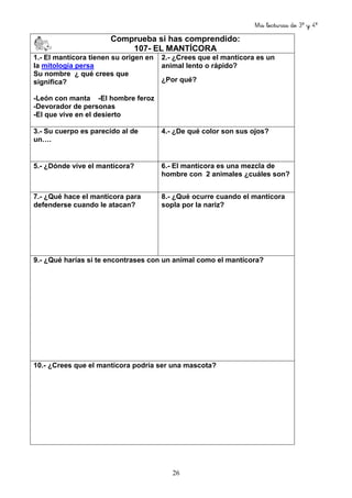 Mis lecturas de 3º y 4º
26
Comprueba si has comprendido:
107- EL MANTÍCORA
1.- El mantícora tienen su origen en
la mitología persa
Su nombre ¿ qué crees que
significa?
-León con manta -El hombre feroz
-Devorador de personas
-El que vive en el desierto
2.- ¿Crees que el mantícora es un
animal lento o rápido?
¿Por qué?
3.- Su cuerpo es parecido al de
un….
4.- ¿De qué color son sus ojos?
5.- ¿Dónde vive el mantícora? 6.- El mantícora es una mezcla de
hombre con 2 animales ¿cuáles son?
7.- ¿Qué hace el mantícora para
defenderse cuando le atacan?
8.- ¿Qué ocurre cuando el mantícora
sopla por la nariz?
9.- ¿Qué harías si te encontrases con un animal como el mantícora?
10.- ¿Crees que el mantícora podría ser una mascota?
 