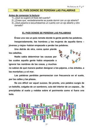 Mis lecturas de 3º y 4º
27
108- EL PAÍS DONDE SE PERDÍAN LAS PALABRAS
Antes de comenzar la lectura:
1) ¿Qué os sugiere el título del cuento?
2) ¿Crees que, verdaderamente se puede dormir con un ojo abierto?
3) ¿Qué pasaría si escuchásemos un cuento con un ojo abierto y otro
cerrado?
EL PAÍS DONDE SE PERDÍAN LAS PALABRAS
Érase una vez un país remoto donde la gente perdía las palabras.
Inesperadamente, los hombres y las mujeres de aquella tierra –
jóvenes y viejos- habían empezado a perder las palabras.
Una detrás de otra, como quien pierde
los cabellos.
Nadie sabía determinar las causas por
las cuales aquella gente había empezado a
ignorar los nombres de las cosas, y muchos
no sabían de qué manera podían designar a los pájaros, a los árboles, a
las montañas y a el mar.
Las palabras perdidas permanecían con frecuencia en el suelo,
por las calles y las plazas.
No era difícil ver aquel suceso. De pronto, una palabra surgía de
un bolsillo, colgaba de un sombrero, caía del interior de un capazo... Se
precipitaba al suelo y rodaba sobre el pavimento como si fuera una
bola.
 