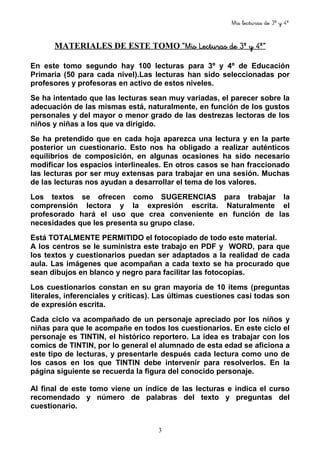 Mis lecturas de 3º y 4º
3
MATERIALES DE ESTE TOMO “Mis Lecturas de 3º y 4º”“Mis Lecturas de 3º y 4º”“Mis Lecturas de 3º y 4º”“Mis Lecturas de 3º y 4º”
En este tomo segundo hay 100 lecturas para 3º y 4º de Educación
Primaria (50 para cada nivel).Las lecturas han sido seleccionadas por
profesores y profesoras en activo de estos niveles.
Se ha intentado que las lecturas sean muy variadas, el parecer sobre la
adecuación de las mismas está, naturalmente, en función de los gustos
personales y del mayor o menor grado de las destrezas lectoras de los
niños y niñas a los que va dirigido.
Se ha pretendido que en cada hoja aparezca una lectura y en la parte
posterior un cuestionario. Esto nos ha obligado a realizar auténticos
equilibrios de composición, en algunas ocasiones ha sido necesario
modificar los espacios interlineales. En otros casos se han fraccionado
las lecturas por ser muy extensas para trabajar en una sesión. Muchas
de las lecturas nos ayudan a desarrollar el tema de los valores.
Los textos se ofrecen como SUGERENCIAS para trabajar la
comprensión lectora y la expresión escrita. Naturalmente el
profesorado hará el uso que crea conveniente en función de las
necesidades que les presenta su grupo clase.
Está TOTALMENTE PERMITIDO el fotocopiado de todo este material.
A los centros se le suministra este trabajo en PDF y WORD, para que
los textos y cuestionarios puedan ser adaptados a la realidad de cada
aula. Las imágenes que acompañan a cada texto se ha procurado que
sean dibujos en blanco y negro para facilitar las fotocopias.
Los cuestionarios constan en su gran mayoría de 10 ítems (preguntas
literales, inferenciales y críticas). Las últimas cuestiones casi todas son
de expresión escrita.
Cada ciclo va acompañado de un personaje apreciado por los niños y
niñas para que le acompañe en todos los cuestionarios. En este ciclo el
personaje es TINTIN, el histórico reportero. La idea es trabajar con los
comics de TINTIN, por lo general el alumnado de esta edad se aficiona a
este tipo de lecturas, y presentarle después cada lectura como uno de
los casos en los que TINTIN debe intervenir para resolverlos. En la
página siguiente se recuerda la figura del conocido personaje.
Al final de este tomo viene un índice de las lecturas e indica el curso
recomendado y número de palabras del texto y preguntas del
cuestionario.
 