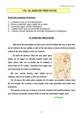Mis lecturas de 3º y 4º
31
Antes de comenzar la lectura:
1.- ¿ Sabéis lo que es una descripción?
2.- Vamos a describir algún objeto de la clase.
3.- ¿Conocéis algún animal mitológico?
4.- ¿Sabéis decir que son animales fantásticos?
5.- - Vamos a poner ejemplos de animales fantásticos y mitológicos.
EL ASNO DE TRES PATAS
Del asno de tres patas se dice que vive en mitad del mar y que tres
es el número de sus patas y seis el de sus ojos y nueve el de sus bocas
y dos el de sus orejas y uno, su cuerno.
El pelo es blanco. Dos de sus seis ojos
están en el lugar en donde suelen estar los
ojos, otros dos en la punta de la cabeza y
otros dos en el cuello. Cuando mira algo con
sus seis ojos lo rinde y lo destruye.
De sus nueve bocas, tres están en la
cabeza, tres en el cuello y tres en el lomo.
En el casco de cada pata, puesto en el suelo, se pueden meter más
de mil ovejas. En cuanto a las orejas, son más grandes que toda una
provincia.
El cuerno es de oro y hueco y le han crecido mil ramificaciones. Con
ese cuerno, se podrá vencer todo lo que los malvados hagan mal.
(mitología)
110- EL ASNO DE TRES PATAS
 