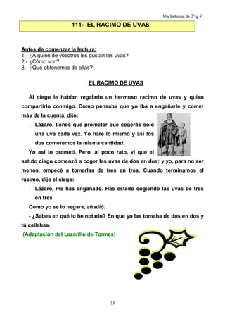 Mis lecturas de 3º y 4º
33
Antes de comenzar la lectura:
1.- ¿A quién de vosotros les gustan las uvas?
2.- ¿Cómo son?
3.- ¿Qué obtenemos de ellas?
EL RACIMO DE UVAS
Al ciego le habían regalado un hermoso racimo de uvas y quiso
compartirlo conmigo. Como pensaba que yo iba a engañarle y comer
más de la cuenta, dijo:
- Lázaro, tienes que prometer que cogerás sólo
una uva cada vez. Yo haré lo mismo y así los
dos comeremos la misma cantidad.
Yo así lo prometí. Pero, al poco rato, vi que el
astuto ciego comenzó a coger las uvas de dos en dos; y yo, para no ser
menos, empecé a tomarlas de tres en tres. Cuando terminamos el
racimo, dijo el ciego:
- Lázaro, me has engañado. Has estado cogiendo las uvas de tres
en tres.
Como yo se lo negara, añadió:
- ¿Sabes en qué lo he notado? En que yo las tomaba de dos en dos y
tú callabas.
(Adaptación del Lazarillo de Tormes)
111- EL RACIMO DE UVAS
 