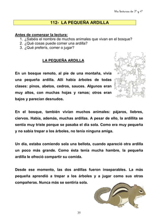 Mis lecturas de 3º y 4º
35
Antes de comenzar la lectura:
1. ¿Sabéis el nombre de muchos animales que vivan en el bosque?
2. ¿Qué cosas puede comer una ardilla?
3. ¿Qué preferís, comer o jugar?
LA PEQUEÑA ARDILLA
En un bosque remoto, al pie de una montaña, vivía
una pequeña ardilla. Allí había árboles de todas
clases: pinos, abetos, cedros, sauces. Algunos eran
muy altos, con muchas hojas y ramas; otros eran
bajos y parecían desnudos.
En el bosque, también vivían muchos animales: pájaros, liebres,
ciervos. Había, además, muchas ardillas. A pesar de ello, la ardillita se
sentía muy triste porque se pasaba el día sola. Como era muy pequeña
y no sabía trepar a los árboles, no tenía ninguna amiga.
Un día, estaba comiendo sola una bellota, cuando apareció otra ardilla
un poco más grande. Como ésta tenía mucha hambre, la pequeña
ardilla le ofreció compartir su comida.
Desde ese momento, las dos ardillas fueron inseparables. La más
pequeña aprendió a trepar a los árboles y a jugar como sus otras
compañeras. Nunca más se sentiría sola.
112- LA PEQUEÑA ARDILLA
 