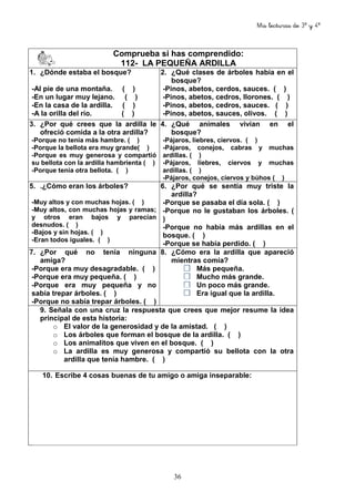 Mis lecturas de 3º y 4º
36
Comprueba si has comprendido:
112- LA PEQUEÑA ARDILLA
1. ¿Dónde estaba el bosque?
-Al pie de una montaña. ( )
-En un lugar muy lejano. ( )
-En la casa de la ardilla. ( )
-A la orilla del río. ( )
2. ¿Qué clases de árboles había en el
bosque?
-Pinos, abetos, cerdos, sauces. ( )
-Pinos, abetos, cedros, llorones. ( )
-Pinos, abetos, cedros, sauces. ( )
-Pinos, abetos, sauces, olivos. ( )
3. ¿Por qué crees que la ardilla le
ofreció comida a la otra ardilla?
-Porque no tenía más hambre. ( )
-Porque la bellota era muy grande( )
-Porque es muy generosa y compartió
su bellota con la ardilla hambrienta ( )
-Porque tenía otra bellota. ( )
4. ¿Qué animales vivían en el
bosque?
-Pájaros, liebres, ciervos. ( )
-Pájaros, conejos, cabras y muchas
ardillas. ( )
-Pájaros, liebres, ciervos y muchas
ardillas. ( )
-Pájaros, conejos, ciervos y búhos ( )
5. .¿Cómo eran los árboles?
-Muy altos y con muchas hojas. ( )
-Muy altos, con muchas hojas y ramas;
y otros eran bajos y parecían
desnudos. ( )
-Bajos y sin hojas. ( )
-Eran todos iguales. ( )
6. ¿Por qué se sentía muy triste la
ardilla?
-Porque se pasaba el día sola. ( )
-Porque no le gustaban los árboles. (
)
-Porque no había más ardillas en el
bosque. ( )
-Porque se había perdido. ( )
7. ¿Por qué no tenía ninguna
amiga?
-Porque era muy desagradable. ( )
-Porque era muy pequeña. ( )
-Porque era muy pequeña y no
sabía trepar árboles. ( )
-Porque no sabía trepar árboles. ( )
8. ¿Cómo era la ardilla que apareció
mientras comía?
Más pequeña.
Mucho más grande.
Un poco más grande.
Era igual que la ardilla.
9. Señala con una cruz la respuesta que crees que mejor resume la idea
principal de esta historia:
o El valor de la generosidad y de la amistad. ( )
o Los árboles que forman el bosque de la ardilla. ( )
o Los animalitos que viven en el bosque. ( )
o La ardilla es muy generosa y compartió su bellota con la otra
ardilla que tenía hambre. ( )
10. Escribe 4 cosas buenas de tu amigo o amiga inseparable:
 