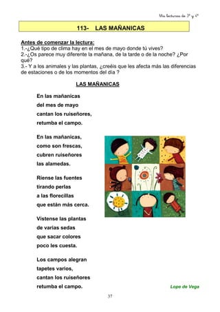 Mis lecturas de 3º y 4º
37
113- LAS MAÑANICAS
Antes de comenzar la lectura:
1.-¿Qué tipo de clima hay en el mes de mayo donde tú vives?
2.-¿Os parece muy diferente la mañana, de la tarde o de la noche? ¿Por
qué?
3.- Y a los animales y las plantas, ¿creéis que les afecta más las diferencias
de estaciones o de los momentos del día ?
LAS MAÑANICAS
En las mañanicas
del mes de mayo
cantan los ruiseñores,
retumba el campo.
En las mañanicas,
como son frescas,
cubren ruiseñores
las alamedas.
Ríense las fuentes
tirando perlas
a las florecillas
que están más cerca.
Vístense las plantas
de varias sedas
que sacar colores
poco les cuesta.
Los campos alegran
tapetes varios,
cantan los ruiseñores
retumba el campo. Lope de Vega
 