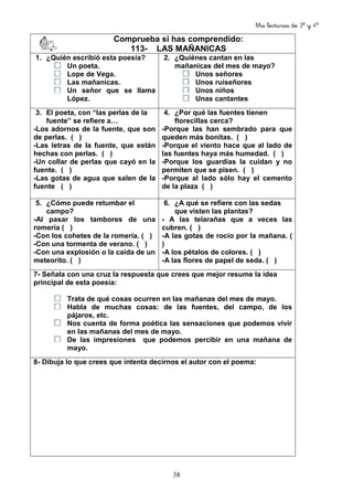 Mis lecturas de 3º y 4º
38
Comprueba si has comprendido:
113- LAS MAÑANICAS
1. ¿Quién escribió esta poesía?
Un poeta.
Lope de Vega.
Las mañanicas.
Un señor que se llama
López.
2. ¿Quiénes cantan en las
mañanicas del mes de mayo?
Unos señores
Unos ruiseñores
Unos niños
Unas cantantes
3. El poeta, con “las perlas de la
fuente” se refiere a…
-Los adornos de la fuente, que son
de perlas. ( )
-Las letras de la fuente, que están
hechas con perlas. ( )
-Un collar de perlas que cayó en la
fuente. ( )
-Las gotas de agua que salen de la
fuente ( )
4. ¿Por qué las fuentes tienen
florecillas cerca?
-Porque las han sembrado para que
queden más bonitas. ( )
-Porque el viento hace que al lado de
las fuentes haya más humedad. ( )
-Porque los guardias la cuidan y no
permiten que se pisen. ( )
-Porque al lado sólo hay el cemento
de la plaza ( )
5. ¿Cómo puede retumbar el
campo?
-Al pasar los tambores de una
romería ( )
-Con los cohetes de la romería. ( )
-Con una tormenta de verano. ( )
-Con una explosión o la caída de un
meteorito. ( )
6. ¿A qué se refiere con las sedas
que visten las plantas?
- A las telarañas que a veces las
cubren. ( )
-A las gotas de rocío por la mañana. (
)
-A los pétalos de colores. ( )
-A las flores de papel de seda. ( )
7- Señala con una cruz la respuesta que crees que mejor resume la idea
principal de esta poesía:
Trata de qué cosas ocurren en las mañanas del mes de mayo.
Habla de muchas cosas: de las fuentes, del campo, de los
pájaros, etc.
Nos cuenta de forma poética las sensaciones que podemos vivir
en las mañanas del mes de mayo.
De las impresiones que podemos percibir en una mañana de
mayo.
8- Dibuja lo que crees que intenta decirnos el autor con el poema:
 