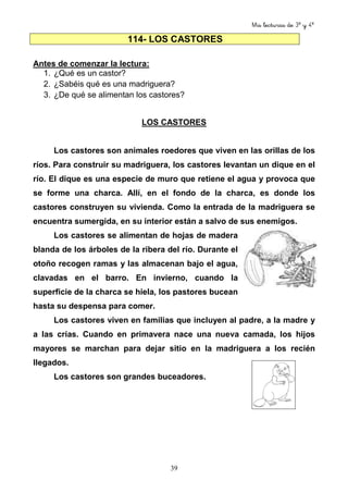 Mis lecturas de 3º y 4º
39
114- LOS CASTORES
Antes de comenzar la lectura:
1. ¿Qué es un castor?
2. ¿Sabéis qué es una madriguera?
3. ¿De qué se alimentan los castores?
LOS CASTORES
Los castores son animales roedores que viven en las orillas de los
ríos. Para construir su madriguera, los castores levantan un dique en el
río. El dique es una especie de muro que retiene el agua y provoca que
se forme una charca. Allí, en el fondo de la charca, es donde los
castores construyen su vivienda. Como la entrada de la madriguera se
encuentra sumergida, en su interior están a salvo de sus enemigos.
Los castores se alimentan de hojas de madera
blanda de los árboles de la ribera del río. Durante el
otoño recogen ramas y las almacenan bajo el agua,
clavadas en el barro. En invierno, cuando la
superficie de la charca se hiela, los pastores bucean
hasta su despensa para comer.
Los castores viven en familias que incluyen al padre, a la madre y
a las crías. Cuando en primavera nace una nueva camada, los hijos
mayores se marchan para dejar sitio en la madriguera a los recién
llegados.
Los castores son grandes buceadores.
 