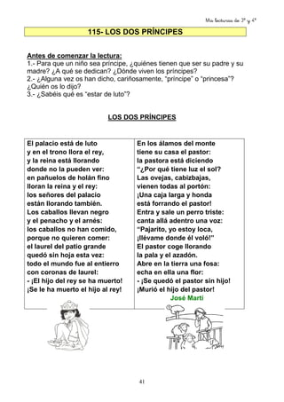 Mis lecturas de 3º y 4º
41
115- LOS DOS PRÍNCIPES
Antes de comenzar la lectura:
1.- Para que un niño sea príncipe, ¿quiénes tienen que ser su padre y su
madre? ¿A qué se dedican? ¿Dónde viven los príncipes?
2.- ¿Alguna vez os han dicho, cariñosamente, “príncipe” o “princesa”?
¿Quién os lo dijo?
3.- ¿Sabéis qué es “estar de luto”?
LOS DOS PRÍNCIPES
El palacio está de luto
y en el trono llora el rey,
y la reina está llorando
donde no la pueden ver:
en pañuelos de holán fino
lloran la reina y el rey:
los señores del palacio
están llorando también.
Los caballos llevan negro
y el penacho y el arnés:
los caballos no han comido,
porque no quieren comer:
el laurel del patio grande
quedó sin hoja esta vez:
todo el mundo fue al entierro
con coronas de laurel:
- ¡El hijo del rey se ha muerto!
¡Se le ha muerto el hijo al rey!
En los álamos del monte
tiene su casa el pastor:
la pastora está diciendo
“¿Por qué tiene luz el sol?
Las ovejas, cabizbajas,
vienen todas al portón:
¡Una caja larga y honda
está forrando el pastor!
Entra y sale un perro triste:
canta allá adentro una voz:
“Pajarito, yo estoy loca,
¡llévame donde él voló!”
El pastor coge llorando
la pala y el azadón.
Abre en la tierra una fosa:
echa en ella una flor:
- ¡Se quedó el pastor sin hijo!
¡Murió el hijo del pastor!
José Martí
 