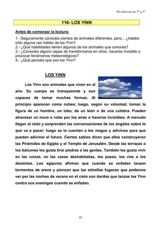 Mis lecturas de 3º y 4º
43
116- LOS YINN
Antes de comenzar la lectura:
1.- Seguramente conocéis cientos de animales diferentes, pero... ¿habéis
oído alguna vez hablar de los Yinn?
2.- ¿Qué habilidades tienen algunos de los animales que conoces?
3.- ¿Conocéis alguno capaz de transformarse en otros, hacerse invisible o
provocar fenómenos meteorológicos?
4.- ¿Qué pensáis que son los Yinn?
LOS YINN
Los Yinn son animales que viven en el
aire. Su cuerpo es transparente y son
capaces de tomar muchas formas. Al
principio aparecen como nubes; luego, según su voluntad, toman la
figura de un hombre, un lobo, de un león o de una culebra. Pueden
atravesar un muro o volar por los aires o hacerse invisibles. A menudo
llegan al cielo y sorprenden las conversaciones de los ángeles sobre lo
que va a pasar; luego se lo cuentan a los magos y adivinos para que
puedan adivinar el futuro. Ciertos sabios dicen que ellos construyeron
las Pirámides de Egipto y el Templo de Jerusalén. Desde las terrazas o
los balcones les gusta tirar piedras a las gentes. También les gusta vivir
en las ruinas, en las casas deshabitadas, los pozos, los ríos o los
desiertos. Los egipcios afirman que cuando se enfadan lanzan
tormentas de arena y piensan que las estrellas fugaces que podemos
ver por las noches de verano en el cielo son dardos que lanzas los Yinn
contra sus enemigos cuando se enfadan.
 