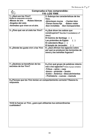 Mis lecturas de 3º y 4º
44
Comprueba si has comprendido:
116- LOS YINN
1- ¿Qué son los Yinn?
Rodea la respuesta correcta:
-Masas de aire -Nubes blancas
-Ángeles del cielo
-Animales que viven en el aire.
2- Subraya las características de los
Yinn.
-Atraviesan muros - Cantan bien
-Tienen forma fija -Saben nadar
-Son invisibles -Son transparentes
3- ¿Para qué van al cielo los Yinn? 4-¿Qué dicen los sabios que
construyeron? Escribe V (verdadero) o F
(falso)
El Camino de Santiago ( )
Las pirámides de Egipto ( )
El calendario Maya ( )
El templo de Jerusalén ( )
5- ¿Dónde les gusta vivir a los Yinn 6- ¿Qué afirman los egipcios sobre
por qué se producen las tormentas de
arena y las estrellas fugaces?
7- ¿Quiénes se benefician de los
secretos de los Yinn?
8-¿Con qué grupo de palabras relacio-
nas a los egipcios? Rodea el grupo verdadero
-Tribus – selva – caza
-Arena – pirámide – faraón
-Colón – América – Descubrimientos
- Prehistoria – cuevas – mamuts
9-¿Piensas que los Yinn tenían un comportamiento correcto? Razona tu
respuesta
10-Si tú fueras un Yinn, ¿para qué utilizarías tus extraordinarias
cualidades?
 