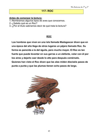 Mis lecturas de 3º y 4º
45
117- ROC
Antes de comenzar la lectura:
1.-Nombramos algunos tipos de aves que conocemos.
2.-¿Sabéis qué es un Roc?
3.-¿Por el título sabríamos decir de qué trata la lectura?
ROC
Los hombres que viven en una isla llamada Madagascar dicen que en
una época del año llega de otros lugares un pájaro llamado Roc. Su
forma es parecida a la del águila, pero mucho mayor. El Roc es tan
fuerte que puede levantar en sus garras a un elefante, volar con él por
los aires y dejarlo caer desde lo alto para después comérselo.
Quienes han visto el Roc dicen que las alas miden dieciséis pasos de
punta a punta y que las plumas tienen ocho pasos de largo.
 