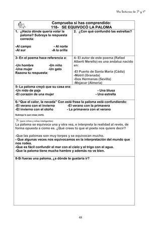 Mis lecturas de 3º y 4º
48
Comprueba si has comprendido:
118- SE EQUIVOCÓ LA PALOMA
1. ¿Hacia dónde quería volar la
paloma? Subraya la respuesta
correcta:
-Al campo - Al norte
-Al sur -A la orilla
2. ¿Con qué confundió las estrellas?
3- En el poema hace referencia a:
-Un hombre -Un niño
-Una mujer -Un gato
Razona tu respuesta:
4- El autor de este poema (Rafael
Alberti Merello) es una andaluz nacido
en:
-El Puerto de Santa María (Cádiz)
-Motril (Granada)
-Dos Hermanas (Sevilla)
-Mojacar (Almería)
5- La paloma creyó que su casa era:
-Un nido de paja - Una blusa
-El corazón de una mujer - Una estrella
6-“Que el calor, la nevada” Con está frase la paloma está confundiendo:
-El verano con el invierno -El verano con la primavera
-El invierno con el otoño - La primavera con el verano
Subraya lo que creas cierto.
7- (para niños y niñas inteligentes)
La paloma se equivoca una y otra vez, e interpreta la realidad al revés, de
forma opuesta a como es. ¿Qué crees tú que el poeta nos quiere decir?
-Que las palomas son muy torpes y se equivocan mucho.
- Que algunas veces nos equivocamos en la interpretación del mundo que
nos rodea.
-Que es fácil confundir el mar con el cielo y el trigo con el agua.
-Que la paloma tiene mucha hambre y además no ve bien.
8-Si fueras una paloma, ¿a dónde te gustaría ir?
 