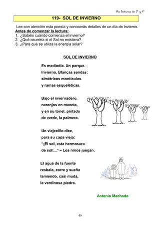 Mis lecturas de 3º y 4º
49
Lee con atención esta poesía y conocerás detalles de un día de invierno.
Antes de comenzar la lectura:
1. ¿Sabéis cuándo comienza el invierno?
2. ¿Qué ocurriría si el Sol no existiera?
3. ¿Para qué se utiliza la energía solar?
SOL DE INVIERNO
Es mediodía. Un parque.
Invierno. Blancas sendas;
simétricos montículos
y ramas esqueléticas.
Bajo el invernadero,
naranjos en maceta,
y en su tonel, pintado
de verde, la palmera.
Un viejecillo dice,
para su capa vieja:
“¡El sol, esta hermosura
de sol!...” – Los niños juegan.
El agua de la fuente
resbala, corre y sueña
lamiendo, casi muda,
la verdinosa piedra.
Antonio Machado
119- SOL DE INVIERNO
 