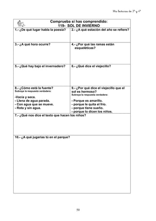 Mis lecturas de 3º y 4º
50
Comprueba si has comprendido:
119- SOL DE INVIERNO
1.- ¿De qué lugar habla la poesía? 2.- ¿A qué estación del año se refiere?
3.- ¿A qué hora ocurre? 4.- ¿Por qué las ramas están
esqueléticas?
5.- ¿Qué hay bajo el invernadero? 6.- ¿Qué dice el viejecillo?
8.- ¿Cómo está la fuente?
Subraya la respuesta verdadera:
-Vacía y seca.
- Llena de agua parada.
- Con agua que se mueve.
- Rota y sin agua.
9.- ¿Por qué dice el viejecillo que el
sol es hermoso?
Subraya la respuesta verdadera:
- Porque es amarillo.
- porque le quita el frío.
- porque tiene sueño.
- porque lo dicen los niños.
7.- ¿Qué nos dice el texto que hacen los niños?
10.- ¿A qué jugarías tú en el parque?
 