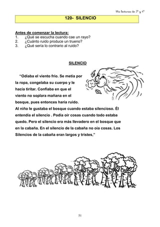 Mis lecturas de 3º y 4º
51
120- SILENCIO
Antes de comenzar la lectura:
1. ¿Qué se escucha cuando cae un rayo?
2. ¿Cuánto ruido produce un trueno?
3. ¿Qué sería lo contrario al ruido?
SILENCIO
“Odiaba el viento frío. Se metía por
la ropa, congelaba su cuerpo y le
hacía tiritar. Confiaba en que el
viento no soplara mañana en el
bosque, pues entonces haría ruido.
Al niño le gustaba el bosque cuando estaba silencioso. Él
entendía el silencio . Podía oír cosas cuando todo estaba
quedo. Pero el silencio era más llevadero en el bosque que
en la cabaña. En el silencio de la cabaña no oía cosas. Los
Silencios de la cabaña eran largos y tristes,”
 