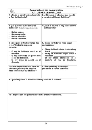 Mis lecturas de 3º y 4º
54
Comprueba si has comprendido:
121- UN REY DE BABILONIA
1- ¿Quién le construyó un laberinto
al Rey de Babilonia?
2- ¿Cómo era el laberinto que mandó
a construir el Rey de Babilonia?
3. ¿De quién se burló el Rey de
Babilonia? Rodea la respuesta correcta:
- De los sabios
- De un rey árabe
- De los albañiles
- De los capitanes.
4- ¿Qué le ocurrió al Rey árabe dentro
del laberinto?
5. ¿Qué pasó al final entre los dos
reyes? Rodea la respuesta
correcta.
- El rey de Babilonia murió en el
desierto.
- El rey árabe hizo las paces con
el rey de Babilonia.
- El rey árabe se perdió en el
desierto.
6.- Marca verdadero o falso según
corresponda:-
- El rey de Babilonia se burló del rey
árabe. ______________________
- El rey de Babilonia cogió preso al
rey árabe ____________________
- El rey árabe abandonó en el
desierto al rey de Babilonia.
__________
7.- Cada Rey de la lectura tiene un
laberinto ¿qué Rey no se gastó
nada en construir su laberinto?
8.- Por qué el rey árabe cogió
prisionero al rey de Babilonia?
9.- ¿Qué te parece la actuación del rey árabe en el cuento?
10.- Explica con tus palabras qué te ha enseñado el cuento.
 